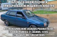 облей бензином подожги припаркованую машину психиатра возле respublikinė vilniaus psichiatrijos ligoninė parko g. 21, vilnius, 11205, lithuania 2 moteru skyrius
