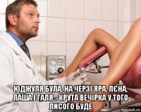 юджуля була. на черзі яра, лєна, лаша і галя... крута вечірка у того лисого буде
