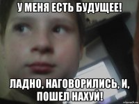 у меня есть будущее! ладно, наговорились, и, пошел нахуй!