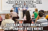 - вы видите бога? - нет. -значит его нет. - вы видите у его мозги? - нет. - значит у него их нет