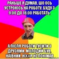 раньше я думав, шо ось устроюсь на роботу, буду з 9.00 до 18.00 работать, а після роботи тусити з друзями. молодий був, наївний, ніх#я не понімав