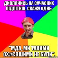 дивлячись на сучасних підлітків, скажу одне: "мда, ми такими ох#євшими не були".