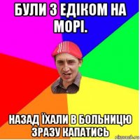 були з едіком на морі. назад їхали в больницю зразу капатись
