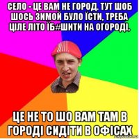 село - це вам не город. тут шоб шось зимой було їсти, треба ціле літо їб#шити на огороді, це не то шо вам там в городі сидіти в офісах