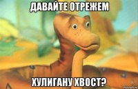 давайте отрежем хулигану хвост?