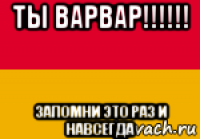 ты варвар!!!!!! запомни это раз и навсегда