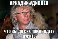 аркадий удивлен что вы до сих пор не идете курить