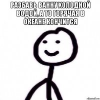 разбавь ванну холодной водой, а то горячая в океане кончится 