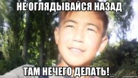 не оглядывайся назад там нечего делать!_