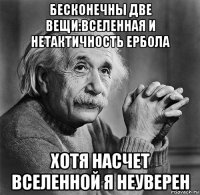 бесконечны две вещи:вселенная и нетактичность ербола хотя насчет вселенной я неуверен