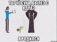 ты чё сука, вылез с ядра? я родился