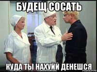 будещ сосать куда ты нахуйй денешся