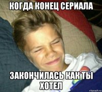 когда конец сериала закончилась как ты хотел
