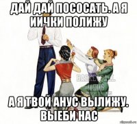 дай дай пососать. а я иички полижу а я твой анус вылижу. выеби нас