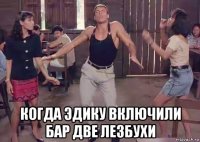  когда эдику включили бар две лезбухи