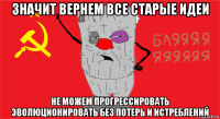 значит вернем все старые идеи не можем прогрессировать эволюционировать без потерь и истреблений