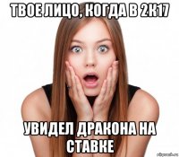 твое лицо, когда в 2к17 увидел дракона на ставке