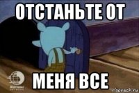 отстаньте от меня все