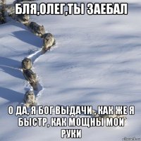 бля,олег,ты заебал о да, я бог выдачи , как же я быстр, как мощны мои руки