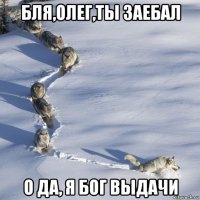 бля,олег,ты заебал о да, я бог выдачи
