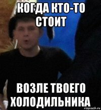 когда кто-то стоит возле твоего холодильника