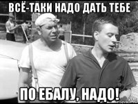 всё-таки надо дать тебе по ебалу, надо!