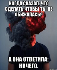 когда сказал: что сделать чтобы ты не обижалась? а она ответила: ничего.
