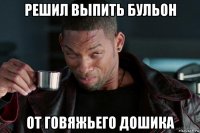решил выпить бульон от говяжьего дошика
