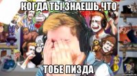 когда ты знаешь,что тобе пизда