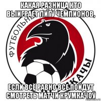 какая разница кто выиграет лигу чемпионов, если всё равно все пойдут смотреть матчи крумкачоў