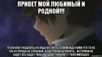 привет мой любимый и родной!!! я скучаю!!!надеюсь на нашу встречу.если между нами что то не так оч прошу не скрывай- я постараюсь понять... истерики не будет все будет тихо-обещаю- люблю!!!! твоя милашка