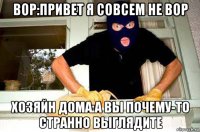 вор:привет я совсем не вор хозяйн дома:а вы почему-то странно выглядите