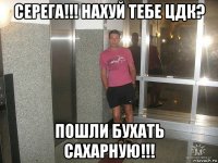 серега!!! нахуй тебе цдк? пошли бухать сахарную!!!