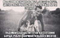 мы дарим женщине не мало, звезду с небес, цветы с лазурных берегов, но перейдя на ты сначала, подумай будешь ли готов к отсутсвию борща, рубля в кармане и выносу мозгов