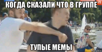 когда сказали что в группе тупые мемы