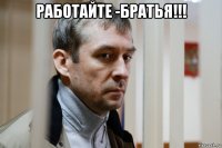 работайте -братья!!! 