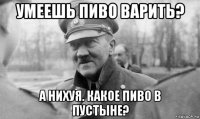 умеешь пиво варить? а нихуя. какое пиво в пустыне?