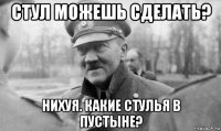 стул можешь сделать? нихуя. какие стулья в пустыне?