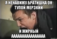 я ненавижу братишка он тупой мерзкий и жирный аааааааааааааааа