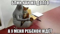 блин как же долго а у меня ребёнок ждёт