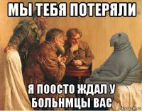 мы тебя потеряли я поосто ждал у больнмцы вас