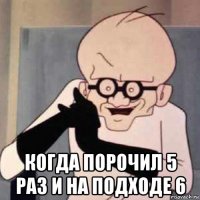  когда порочил 5 раз и на подходе 6