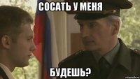 сосать у меня будешь?