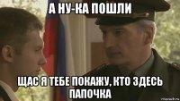 а ну-ка пошли щас я тебе покажу, кто здесь папочка