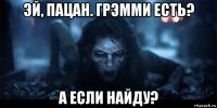 эй, пацан. грэмми есть? а если найду?