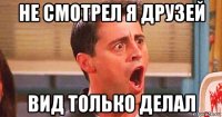 не смотрел я друзей вид только делал