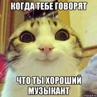 когда тебе говорят что ты хороший музыкант