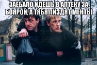 заебало идешь в аптеку за боярой, а тябя пиздят менты 