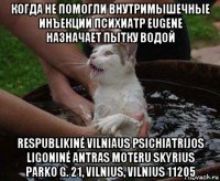 когда не помогли внутримышечные инъекции психиатр eugene назначает пытку водой respublikinė vilniaus psichiatrijos ligoninė antras moteru skyrius parko g. 21, vilnius, vilnius 11205