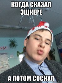 когда сказал эщкере а потом соснул